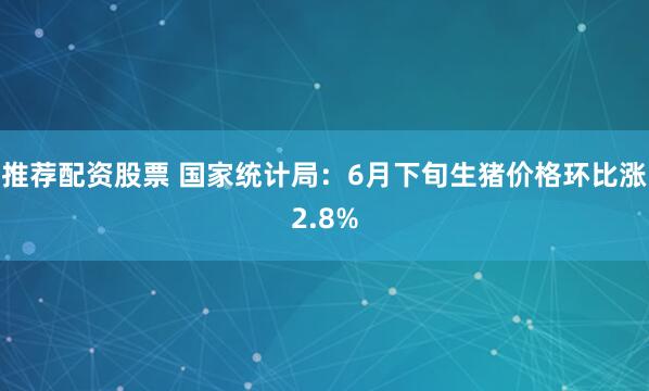推荐配资股票 国家统计局：6月下旬生猪价格环比涨2.8%