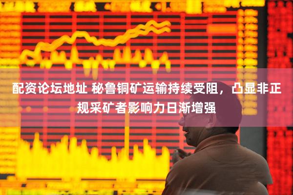 配资论坛地址 秘鲁铜矿运输持续受阻，凸显非正规采矿者影响力日渐增强