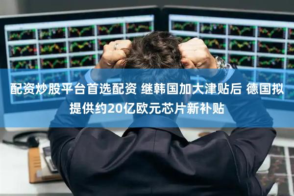 配资炒股平台首选配资 继韩国加大津贴后 德国拟提供约20亿欧元芯片新补贴