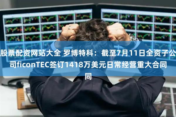 股票配资网站大全 罗博特科：截至7月11日全资子公司ficonTEC签订1418万美元日常经营重大合同