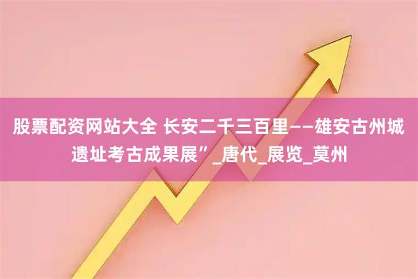 股票配资网站大全 长安二千三百里——雄安古州城遗址考古成果展”_唐代_展览_莫州
