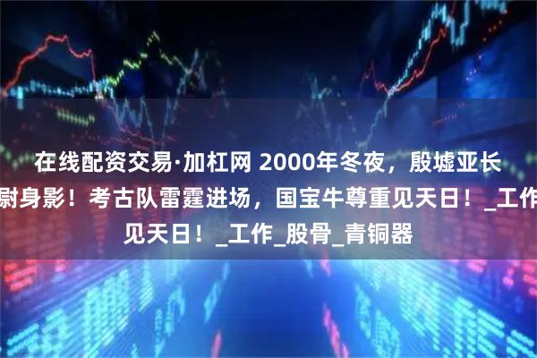 在线配资交易·加杠网 2000年冬夜，殷墟亚长墓惊现摸金校尉身影！考古队雷霆进场，国宝牛尊重见天日！_工作_股骨_青铜器