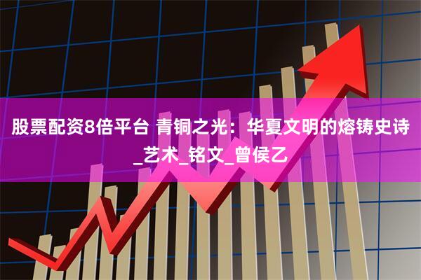 股票配资8倍平台 青铜之光：华夏文明的熔铸史诗_艺术_铭文_曾侯乙