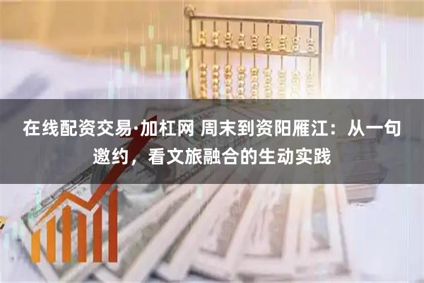在线配资交易·加杠网 周末到资阳雁江：从一句邀约，看文旅融合的生动实践