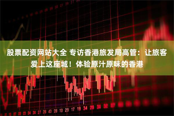 股票配资网站大全 专访香港旅发局高管：让旅客爱上这座城！体验原汁原味的香港