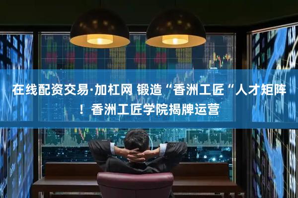 在线配资交易·加杠网 锻造“香洲工匠“人才矩阵！香洲工匠学院揭牌运营