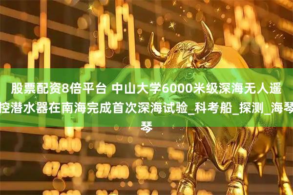 股票配资8倍平台 中山大学6000米级深海无人遥控潜水器在南海完成首次深海试验_科考船_探测_海琴