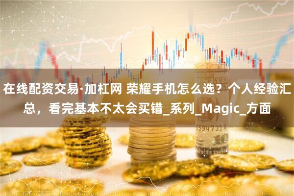 在线配资交易·加杠网 荣耀手机怎么选？个人经验汇总，看完基本不太会买错_系列_Magic_方面
