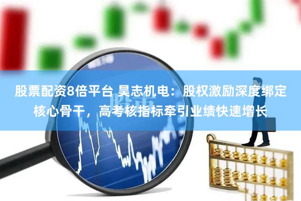股票配资8倍平台 昊志机电：股权激励深度绑定核心骨干，高考核指标牵引业绩快速增长