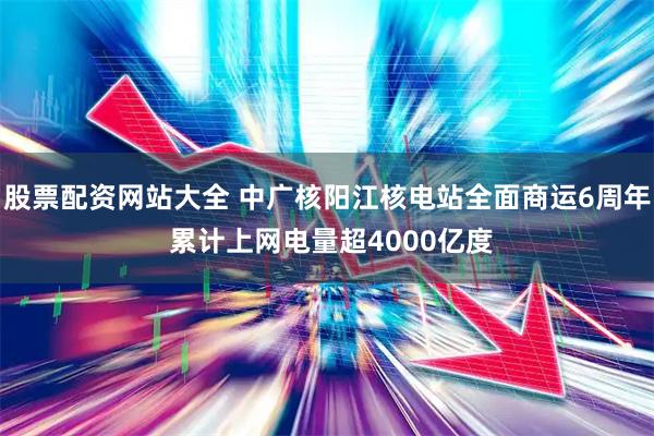股票配资网站大全 中广核阳江核电站全面商运6周年 累计上网电量超4000亿度