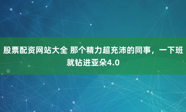 股票配资网站大全 那个精力超充沛的同事，一下班就钻进亚朵4.0