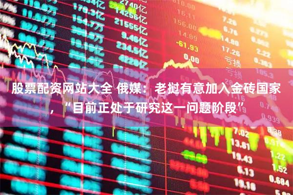 股票配资网站大全 俄媒：老挝有意加入金砖国家，“目前正处于研究这一问题阶段”