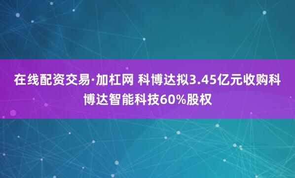 在线配资交易·加杠网 科博达拟3.45亿元收购科博达智能科技60%股权