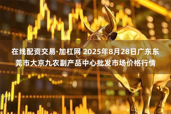 在线配资交易·加杠网 2025年8月28日广东东莞市大京九农副产品中心批发市场价格行情