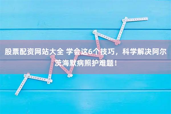 股票配资网站大全 学会这6个技巧，科学解决阿尔茨海默病照护难题！