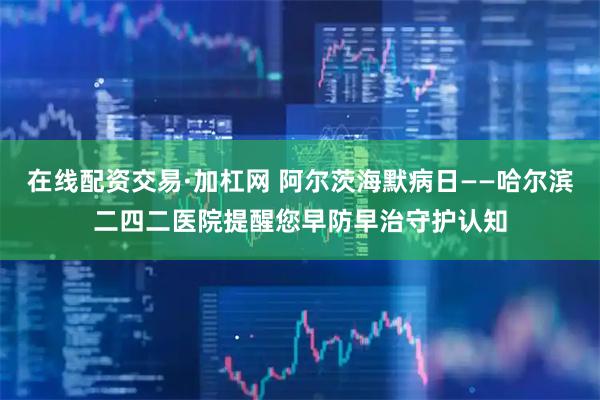 在线配资交易·加杠网 阿尔茨海默病日——哈尔滨二四二医院提醒您早防早治守护认知