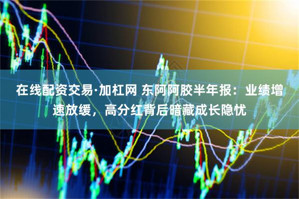 在线配资交易·加杠网 东阿阿胶半年报：业绩增速放缓，高分红背后暗藏成长隐忧