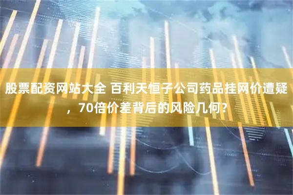 股票配资网站大全 百利天恒子公司药品挂网价遭疑，70倍价差背后的风险几何？