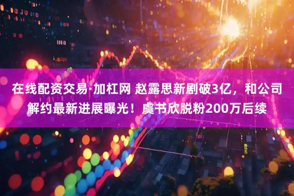 在线配资交易·加杠网 赵露思新剧破3亿，和公司解约最新进展曝光！虞书欣脱粉200万后续